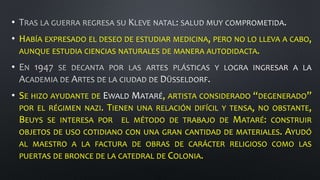 •
• HABÍA EXPRESADO EL DESEO DE ESTUDIAR MEDICINA, PERO NO LO LLEVA A CABO,
AUNQUE ESTUDIA CIENCIAS NATURALES DE MANERA AUTODIDACTA.
•
• SE HIZO AYUDANTE DE EWALD MATARÉ, ARTISTA CONSIDERADO “DEGENERADO”
POR EL RÉGIMEN NAZI. TIENEN UNA RELACIÓN DIFÍCIL Y TENSA, NO OBSTANTE,
BEUYS SE INTERESA POR EL MÉTODO DE TRABAJO DE MATARÉ: CONSTRUIR
OBJETOS DE USO COTIDIANO CON UNA GRAN CANTIDAD DE MATERIALES. AYUDÓ
AL MAESTRO A LA FACTURA DE OBRAS DE CARÁCTER RELIGIOSO COMO LAS
PUERTAS DE BRONCE DE LA CATEDRAL DE COLONIA.
 