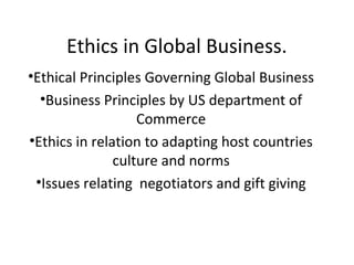 Ethics in Global Business.
•Ethical Principles Governing Global Business
  •Business Principles by US department of
                   Commerce
•Ethics in relation to adapting host countries
               culture and norms
 •Issues relating negotiators and gift giving
 