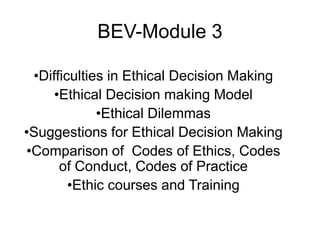 BEV-Module 3

 •Difficulties in Ethical Decision Making
     •Ethical Decision making Model
             •Ethical Dilemmas
•Suggestions for Ethical Decision Making
•Comparison of Codes of Ethics, Codes
      of Conduct, Codes of Practice
        •Ethic courses and Training
 