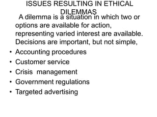 ISSUES RESULTING IN ETHICAL
                   DILEMMAS
     A dilemma is a situation in which two or
    options are available for action,
    representing varied interest are available.
    Decisions are important, but not simple,
•   Accounting procedures
•   Customer service
•   Crisis management
•   Government regulations
•   Targeted advertising
 