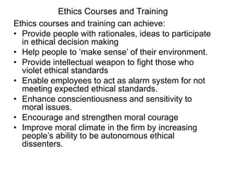 Ethics Courses and Training
Ethics courses and training can achieve:
• Provide people with rationales, ideas to participate
  in ethical decision making
• Help people to ‘make sense’ of their environment.
• Provide intellectual weapon to fight those who
  violet ethical standards
• Enable employees to act as alarm system for not
  meeting expected ethical standards.
• Enhance conscientiousness and sensitivity to
  moral issues.
• Encourage and strengthen moral courage
• Improve moral climate in the firm by increasing
  people’s ability to be autonomous ethical
  dissenters.
 