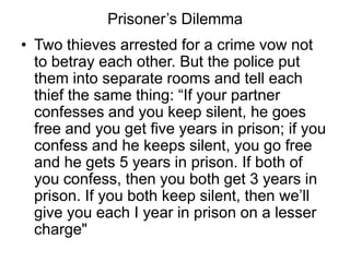 Prisoner’s Dilemma
• Two thieves arrested for a crime vow not
  to betray each other. But the police put
  them into separate rooms and tell each
  thief the same thing: “If your partner
  confesses and you keep silent, he goes
  free and you get five years in prison; if you
  confess and he keeps silent, you go free
  and he gets 5 years in prison. If both of
  you confess, then you both get 3 years in
  prison. If you both keep silent, then we’ll
  give you each I year in prison on a lesser
  charge"
 