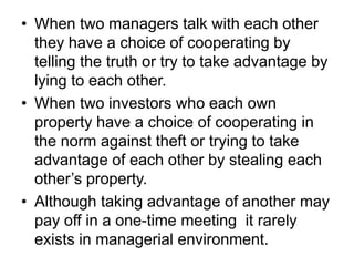 • When two managers talk with each other
  they have a choice of cooperating by
  telling the truth or try to take advantage by
  lying to each other.
• When two investors who each own
  property have a choice of cooperating in
  the norm against theft or trying to take
  advantage of each other by stealing each
  other’s property.
• Although taking advantage of another may
  pay off in a one-time meeting it rarely
  exists in managerial environment.
 