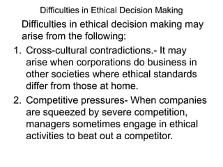 Difficulties in Ethical Decision Making
  Difficulties in ethical decision making may
  arise from the following:
1. Cross-cultural contradictions.- It may
   arise when corporations do business in
   other societies where ethical standards
   differ from those at home.
2. Competitive pressures- When companies
   are squeezed by severe competition,
   managers sometimes engage in ethical
   activities to beat out a competitor.
 
