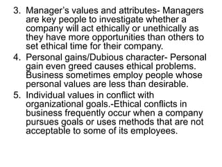 3. Manager’s values and attributes- Managers
   are key people to investigate whether a
   company will act ethically or unethically as
   they have more opportunities than others to
   set ethical time for their company.
4. Personal gains/Dubious character- Personal
   gain even greed causes ethical problems.
   Business sometimes employ people whose
   personal values are less than desirable.
5. Individual values in conflict with
   organizational goals.-Ethical conflicts in
   business frequently occur when a company
   pursues goals or uses methods that are not
   acceptable to some of its employees.
 