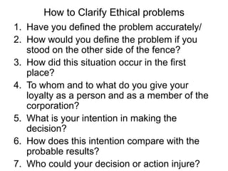 How to Clarify Ethical problems
1. Have you defined the problem accurately/
2. How would you define the problem if you
   stood on the other side of the fence?
3. How did this situation occur in the first
   place?
4. To whom and to what do you give your
   loyalty as a person and as a member of the
   corporation?
5. What is your intention in making the
   decision?
6. How does this intention compare with the
   probable results?
7. Who could your decision or action injure?
 