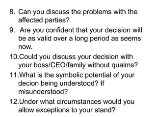 8. Can you discuss the problems with the
   affected parties?
9. Are you confident that your decision will
   be as valid over a long period as seems
   now.
10.Could you discuss your decision with
   your boss/CEO/family without qualms?
11.What is the symbolic potential of your
   decion being understood? If
   misunderstood?
12.Under what circumstances would you
   allow exceptions to your stand?
 