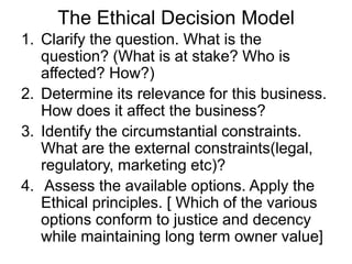 The Ethical Decision Model
1. Clarify the question. What is the
   question? (What is at stake? Who is
   affected? How?)
2. Determine its relevance for this business.
   How does it affect the business?
3. Identify the circumstantial constraints.
   What are the external constraints(legal,
   regulatory, marketing etc)?
4. Assess the available options. Apply the
   Ethical principles. [ Which of the various
   options conform to justice and decency
   while maintaining long term owner value]
 