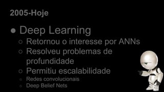 2005-Hoje
● Deep Learning
○ Retornou o interesse por ANNs
○ Resolveu problemas de
profundidade
○ Permitiu escalabilidade
○ Redes convolucionais
○ Deep Belief Nets
 