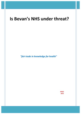 
Is	
  Bevan’s	
  NHS	
  under	
  threat?	
  
	
  
	
  
	
  
	
  	
  	
  
	
  
	
  
	
  
	
  
	
  
	
   	
  	
  	
  	
  "fair	
  trade	
  in	
  knowledge	
  for	
  health"	
  
	
  
	
  
	
  
	
  
	
  
	
  
	
  
	
  	
  	
  	
  	
  	
  	
  	
  	
  	
  	
  	
  	
  	
  	
  	
  	
  	
  	
  	
  	
  	
  	
  	
  	
  	
  	
  	
  	
  	
  	
  	
  	
  	
  	
  	
  	
  	
  	
  	
  	
  	
  	
  	
  	
  	
  	
  	
  	
  	
  	
  	
  	
  	
  	
  	
  	
  	
  	
  	
  	
  	
  	
  	
  	
  	
  	
  	
  	
  	
  	
  	
  	
  	
  	
  	
  	
  	
  	
  	
  	
  	
  	
  	
  	
  	
  	
  	
  	
  	
  	
  	
  	
  	
  	
  	
  	
  	
  	
  	
  	
  	
  	
  	
  	
  	
  	
  	
  	
  	
  	
  	
  	
  	
  	
  	
  	
  	
  	
  	
  	
  	
  	
  	
  	
  	
  	
  	
  	
  	
  	
  	
  	
  	
  	
  	
  	
  	
  	
  	
  	
  	
  	
  	
  	
  	
  	
  	
  	
  APGD	
  
	
   	
  	
  	
  	
  	
  	
  	
  	
  	
  	
  	
  	
  	
  	
  	
  	
  	
  	
  	
  	
  	
  	
  	
  	
  	
  	
  	
  	
  	
  	
  	
  	
  	
  	
  	
  	
  	
  	
  	
  	
  	
  	
  	
  	
  	
  	
  	
  	
  	
  	
  	
  	
  	
  	
  	
  	
  	
  	
  	
  	
  	
  	
  	
  	
  	
  	
  	
  	
  	
  	
  	
  	
  	
  	
  	
  	
  	
  	
  	
  	
  	
  	
  	
  	
  	
  	
  	
  	
  	
  	
  	
  	
  	
  	
  	
  	
  	
  	
  	
  	
  	
  	
  	
  	
  	
  	
  	
  	
  	
  	
  	
  	
  	
  	
  	
  	
  	
  	
  	
  	
  	
  	
  	
  	
  	
  	
  	
  	
  	
  	
  	
  	
  	
  	
  	
  	
  2015	
  
	
  	
  	
  	
  	
  	
  	
  	
  	
  	
  	
  	
  	
  	
  	
  	
  	
  	
  	
  	
  	
  	
  	
  	
  	
  	
  	
  	
  	
  	
  	
  	
  	
  	
  	
  	
  	
  	
  	
  	
  	
  	
  	
  	
  	
  	
  	
  	
  	
  	
  	
  	
  	
  	
  	
  	
  	
  	
  	
  	
  	
  	
  	
  	
  	
  	
  	
  	
  	
  	
  	
  	
  	
  	
  	
  	
  	
  	
  	
  	
  	
  	
  	
  	
  	
  	
  	
  	
  	
  	
  	
  	
  	
  	
  	
  	
  	
  	
  	
  	
  	
  	
  	
  	
  	
  	
  	
  	
  	
  	
  	
  	
  	
  	
  	
  	
  	
  	
  	
  	
  	
  	
  	
  	
  	
  	
  	
  	
  	
  	
  	
  	
  	
  	
  	
  	
  	
  	
  	
  	
  	
  	
  	
  	
  	
  	
  	
  	
  	
  	
  	
  
	
  
	
  
 
