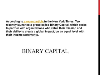 According to a recent article in the New York Times, Teo 
recently launched a group called Binary Capital, which seeks 
to...