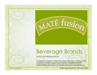 Beverage Brands
                        INVESTOR PRESENTATION

                        This presentation is prepared for informational purposes only and does not constitute an offer
                        or solicitation to sell shares or securities in the Company or any related or associated
                        company. Any such offer or solicitation will be made only by means of the Company's
                        confidential Offering Memorandum and in accordance with the terms of all applicable laws.

Strictly Confidential                                               © Beverage Brands, Inc., November 2009
 