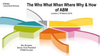 The Who What When Where Why & How
of ABM
London | 18 March 2015
Bev Burgess
Senior Vice President
ITSMA Europe
 