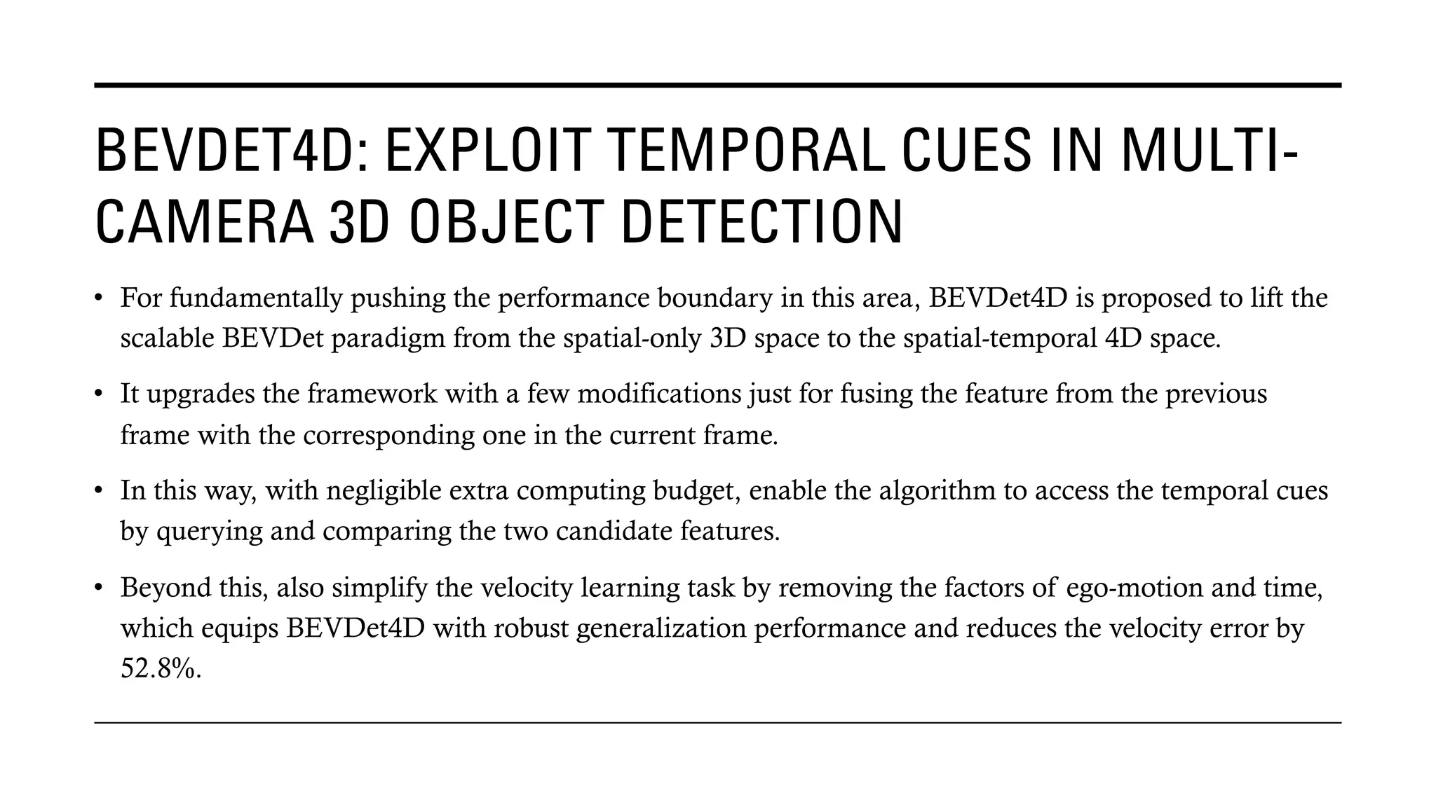 BEVDET4D: EXPLOIT TEMPORAL CUES IN MULTI-
CAMERA 3D OBJECT DETECTION
• For fundamentally pushing the performance boundary in this area, BEVDet4D is proposed to lift the
scalable BEVDet paradigm from the spatial-only 3D space to the spatial-temporal 4D space.
• It upgrades the framework with a few modifications just for fusing the feature from the previous
frame with the corresponding one in the current frame.
• In this way, with negligible extra computing budget, enable the algorithm to access the temporal cues
by querying and comparing the two candidate features.
• Beyond this, also simplify the velocity learning task by removing the factors of ego-motion and time,
which equips BEVDet4D with robust generalization performance and reduces the velocity error by
52.8%.
 
