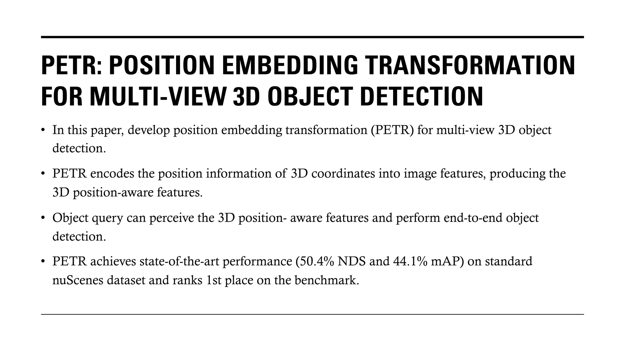 PETR: POSITION EMBEDDING TRANSFORMATION
FOR MULTI-VIEW 3D OBJECT DETECTION
• In this paper, develop position embedding transformation (PETR) for multi-view 3D object
detection.
• PETR encodes the position information of 3D coordinates into image features, producing the
3D position-aware features.
• Object query can perceive the 3D position- aware features and perform end-to-end object
detection.
• PETR achieves state-of-the-art performance (50.4% NDS and 44.1% mAP) on standard
nuScenes dataset and ranks 1st place on the benchmark.
 