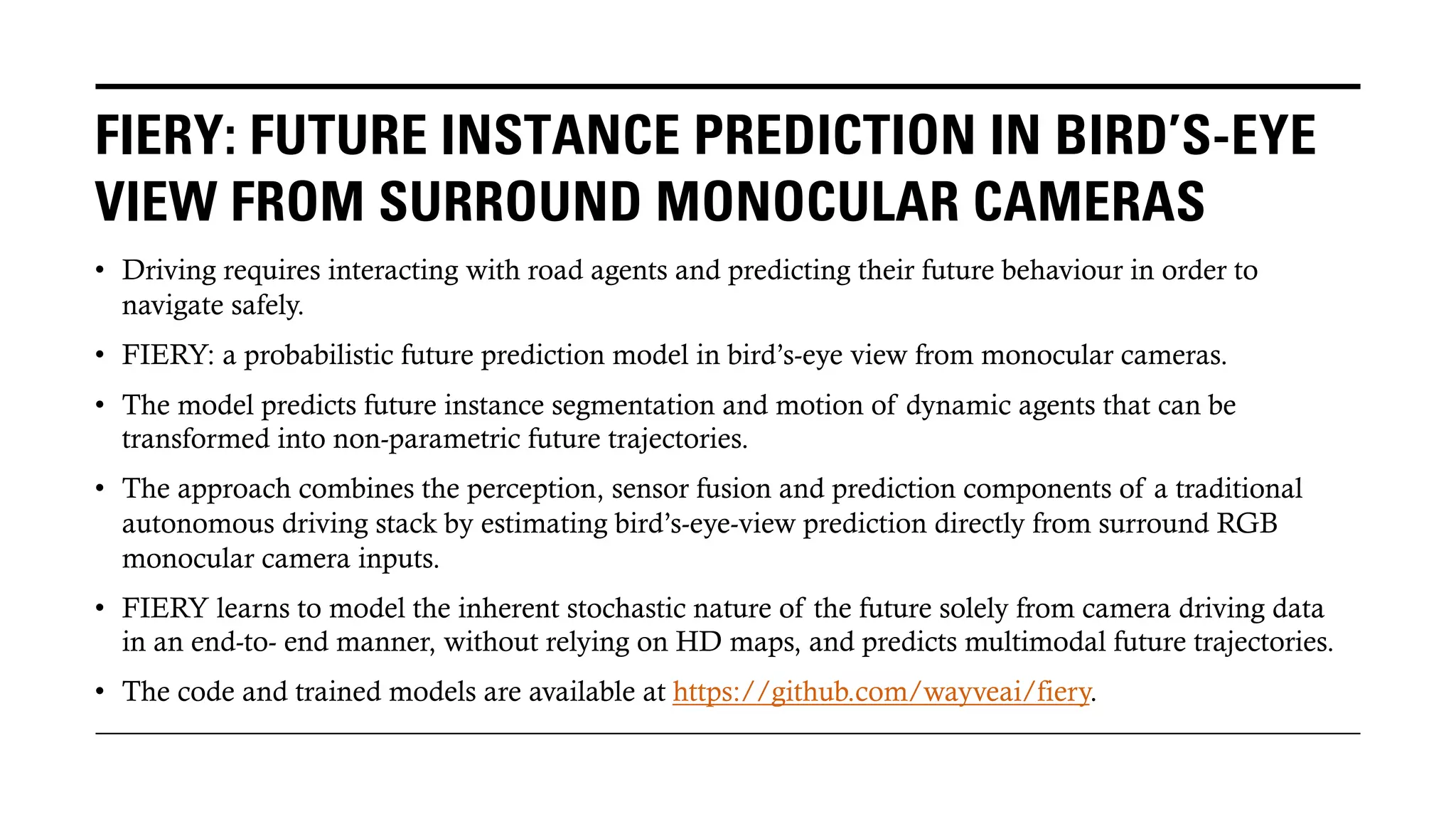 FIERY: FUTURE INSTANCE PREDICTION IN BIRD’S-EYE
VIEW FROM SURROUND MONOCULAR CAMERAS
• Driving requires interacting with road agents and predicting their future behaviour in order to
navigate safely.
• FIERY: a probabilistic future prediction model in bird’s-eye view from monocular cameras.
• The model predicts future instance segmentation and motion of dynamic agents that can be
transformed into non-parametric future trajectories.
• The approach combines the perception, sensor fusion and prediction components of a traditional
autonomous driving stack by estimating bird’s-eye-view prediction directly from surround RGB
monocular camera inputs.
• FIERY learns to model the inherent stochastic nature of the future solely from camera driving data
in an end-to- end manner, without relying on HD maps, and predicts multimodal future trajectories.
• The code and trained models are available at https://github.com/wayveai/fiery.
 