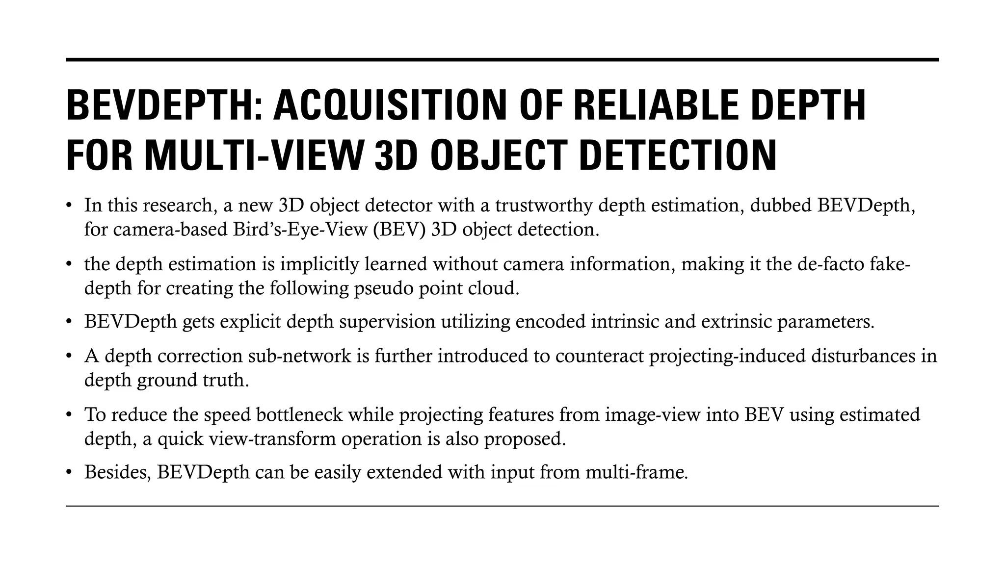 BEVDEPTH: ACQUISITION OF RELIABLE DEPTH
FOR MULTI-VIEW 3D OBJECT DETECTION
• In this research, a new 3D object detector with a trustworthy depth estimation, dubbed BEVDepth,
for camera-based Bird’s-Eye-View (BEV) 3D object detection.
• the depth estimation is implicitly learned without camera information, making it the de-facto fake-
depth for creating the following pseudo point cloud.
• BEVDepth gets explicit depth supervision utilizing encoded intrinsic and extrinsic parameters.
• A depth correction sub-network is further introduced to counteract projecting-induced disturbances in
depth ground truth.
• To reduce the speed bottleneck while projecting features from image-view into BEV using estimated
depth, a quick view-transform operation is also proposed.
• Besides, BEVDepth can be easily extended with input from multi-frame.
 