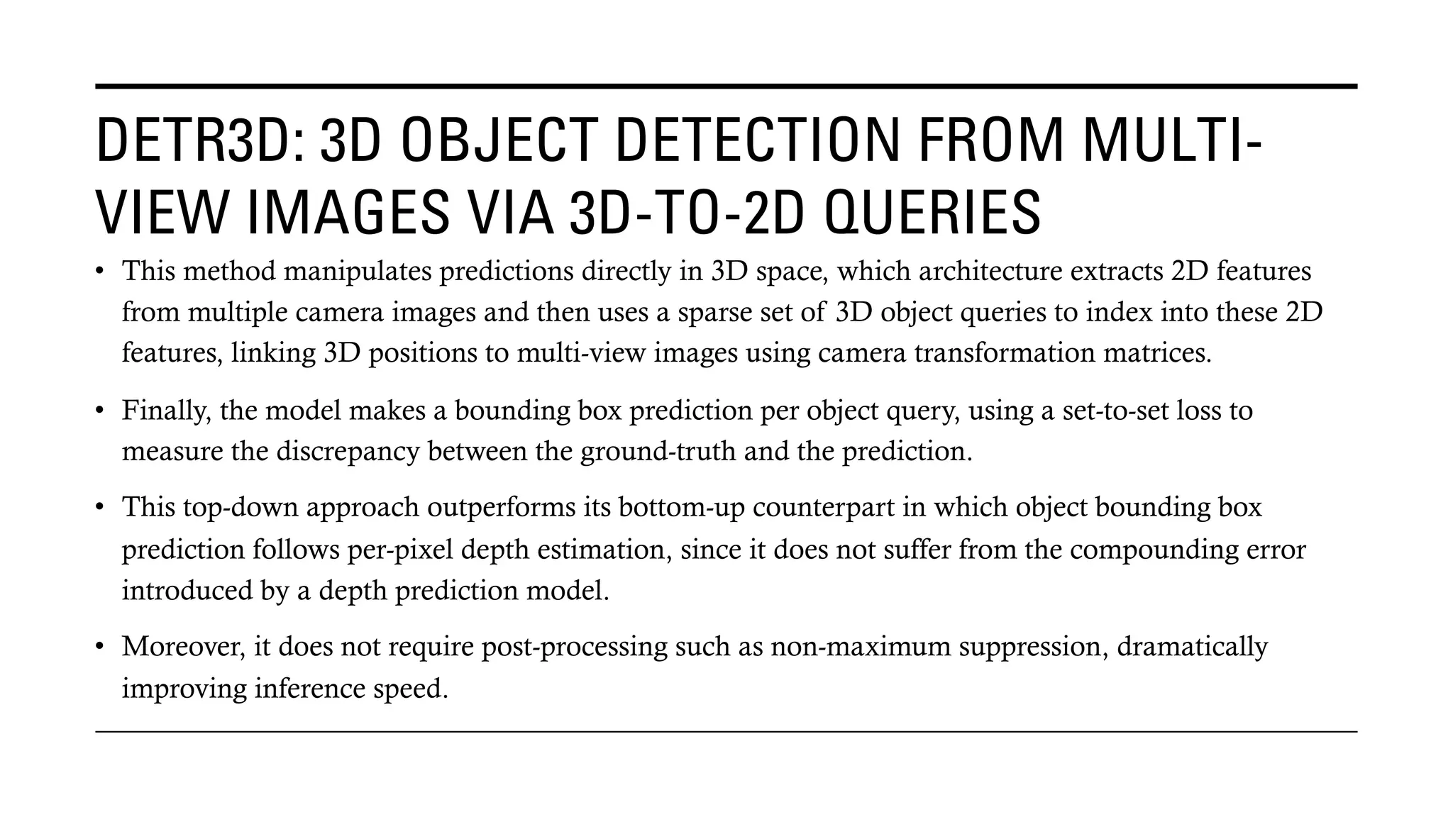 DETR3D: 3D OBJECT DETECTION FROM MULTI-
VIEW IMAGES VIA 3D-TO-2D QUERIES
• This method manipulates predictions directly in 3D space, which architecture extracts 2D features
from multiple camera images and then uses a sparse set of 3D object queries to index into these 2D
features, linking 3D positions to multi-view images using camera transformation matrices.
• Finally, the model makes a bounding box prediction per object query, using a set-to-set loss to
measure the discrepancy between the ground-truth and the prediction.
• This top-down approach outperforms its bottom-up counterpart in which object bounding box
prediction follows per-pixel depth estimation, since it does not suffer from the compounding error
introduced by a depth prediction model.
• Moreover, it does not require post-processing such as non-maximum suppression, dramatically
improving inference speed.
 