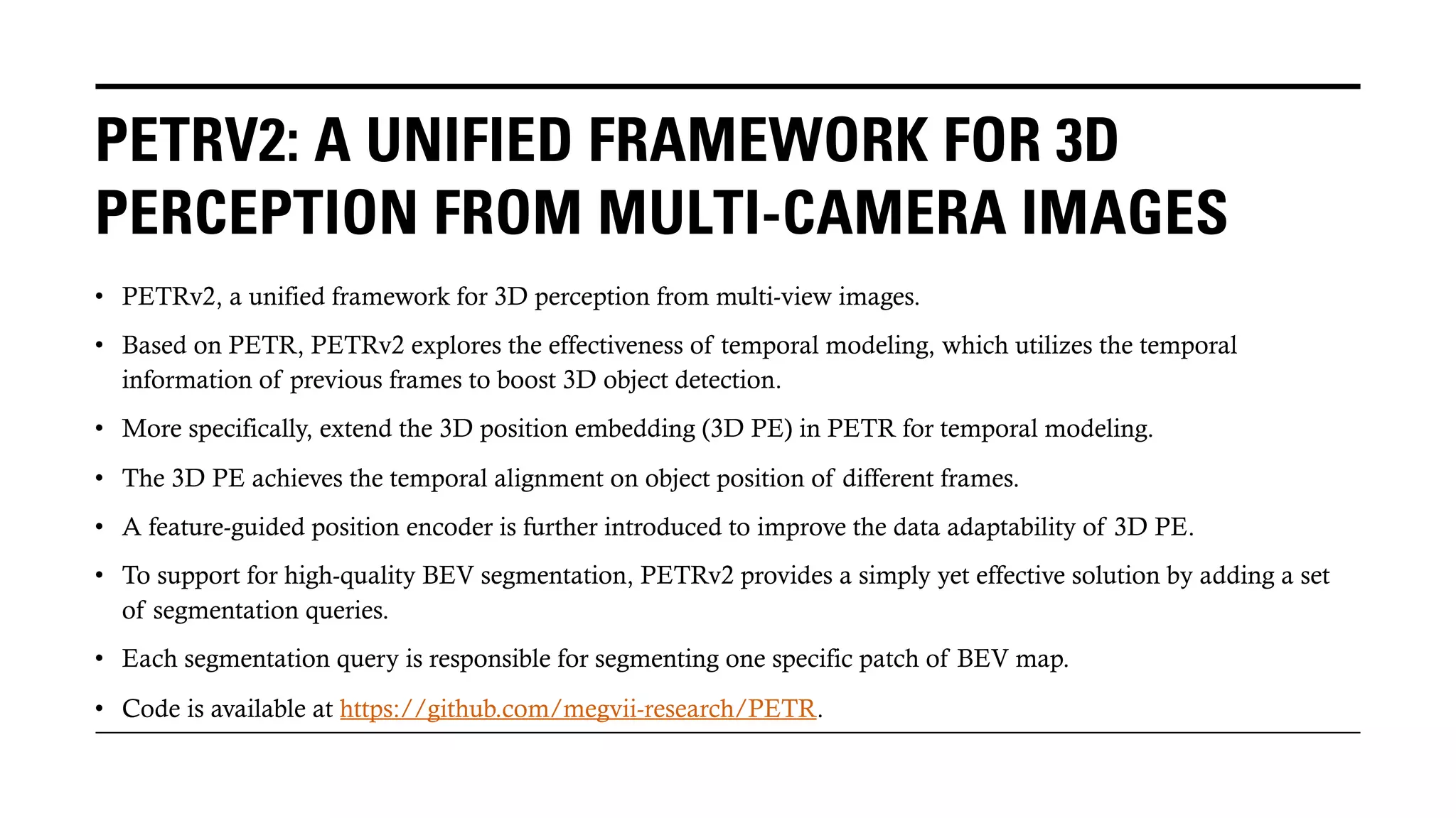 PETRV2: A UNIFIED FRAMEWORK FOR 3D
PERCEPTION FROM MULTI-CAMERA IMAGES
• PETRv2, a unified framework for 3D perception from multi-view images.
• Based on PETR, PETRv2 explores the effectiveness of temporal modeling, which utilizes the temporal
information of previous frames to boost 3D object detection.
• More specifically, extend the 3D position embedding (3D PE) in PETR for temporal modeling.
• The 3D PE achieves the temporal alignment on object position of different frames.
• A feature-guided position encoder is further introduced to improve the data adaptability of 3D PE.
• To support for high-quality BEV segmentation, PETRv2 provides a simply yet effective solution by adding a set
of segmentation queries.
• Each segmentation query is responsible for segmenting one specific patch of BEV map.
• Code is available at https://github.com/megvii-research/PETR.
 