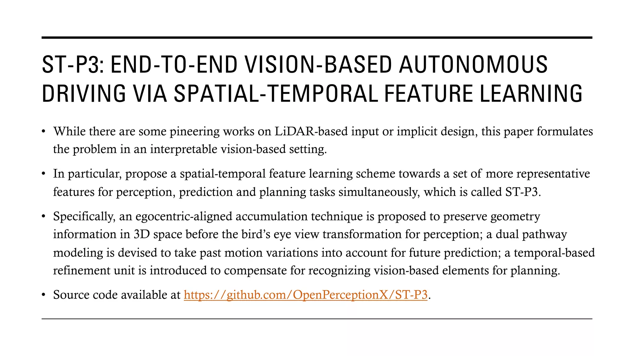 ST-P3: END-TO-END VISION-BASED AUTONOMOUS
DRIVING VIA SPATIAL-TEMPORAL FEATURE LEARNING
• While there are some pineering works on LiDAR-based input or implicit design, this paper formulates
the problem in an interpretable vision-based setting.
• In particular, propose a spatial-temporal feature learning scheme towards a set of more representative
features for perception, prediction and planning tasks simultaneously, which is called ST-P3.
• Specifically, an egocentric-aligned accumulation technique is proposed to preserve geometry
information in 3D space before the bird’s eye view transformation for perception; a dual pathway
modeling is devised to take past motion variations into account for future prediction; a temporal-based
refinement unit is introduced to compensate for recognizing vision-based elements for planning.
• Source code available at https://github.com/OpenPerceptionX/ST-P3.
 