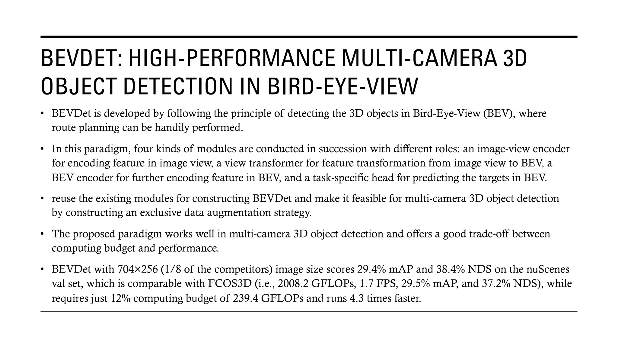 BEVDET: HIGH-PERFORMANCE MULTI-CAMERA 3D
OBJECT DETECTION IN BIRD-EYE-VIEW
• BEVDet is developed by following the principle of detecting the 3D objects in Bird-Eye-View (BEV), where
route planning can be handily performed.
• In this paradigm, four kinds of modules are conducted in succession with different roles: an image-view encoder
for encoding feature in image view, a view transformer for feature transformation from image view to BEV, a
BEV encoder for further encoding feature in BEV, and a task-specific head for predicting the targets in BEV.
• reuse the existing modules for constructing BEVDet and make it feasible for multi-camera 3D object detection
by constructing an exclusive data augmentation strategy.
• The proposed paradigm works well in multi-camera 3D object detection and offers a good trade-off between
computing budget and performance.
• BEVDet with 704×256 (1/8 of the competitors) image size scores 29.4% mAP and 38.4% NDS on the nuScenes
val set, which is comparable with FCOS3D (i.e., 2008.2 GFLOPs, 1.7 FPS, 29.5% mAP, and 37.2% NDS), while
requires just 12% computing budget of 239.4 GFLOPs and runs 4.3 times faster.
 