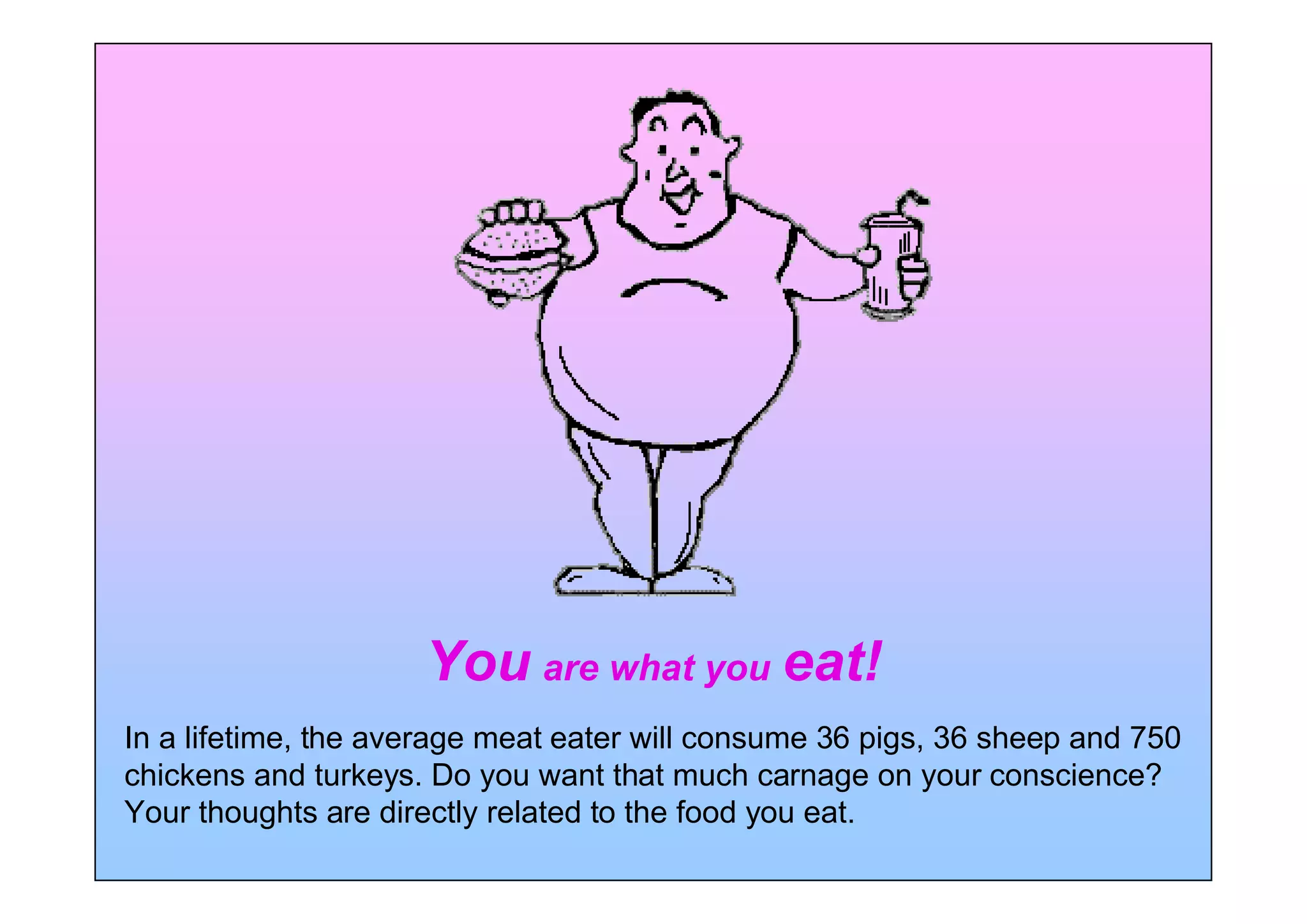 You are what you eat!
In a lifetime, the average meat eater will consume 36 pigs, 36 sheep and 750
chickens and turkeys. Do you want that much carnage on your conscience?
Your thoughts are directly related to the food you eat.
 