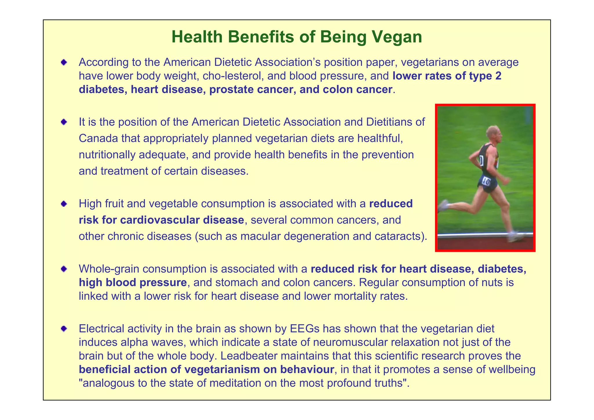 Health Benefits of Being Vegan
According to the American Dietetic Association’s position paper, vegetarians on average
have lower body weight, cho-lesterol, and blood pressure, and lower rates of type 2
diabetes, heart disease, prostate cancer, and colon cancer.

It is the position of the American Dietetic Association and Dietitians of
Canada that appropriately planned vegetarian diets are healthful,
nutritionally adequate, and provide health benefits in the prevention
and treatment of certain diseases.

High fruit and vegetable consumption is associated with a reduced
risk for cardiovascular disease, several common cancers, and
other chronic diseases (such as macular degeneration and cataracts).

Whole-grain consumption is associated with a reduced risk for heart disease, diabetes,
high blood pressure, and stomach and colon cancers. Regular consumption of nuts is
linked with a lower risk for heart disease and lower mortality rates.

Electrical activity in the brain as shown by EEGs has shown that the vegetarian diet
induces alpha waves, which indicate a state of neuromuscular relaxation not just of the
brain but of the whole body. Leadbeater maintains that this scientific research proves the
beneficial action of vegetarianism on behaviour, in that it promotes a sense of wellbeing
"analogous to the state of meditation on the most profound truths".
 