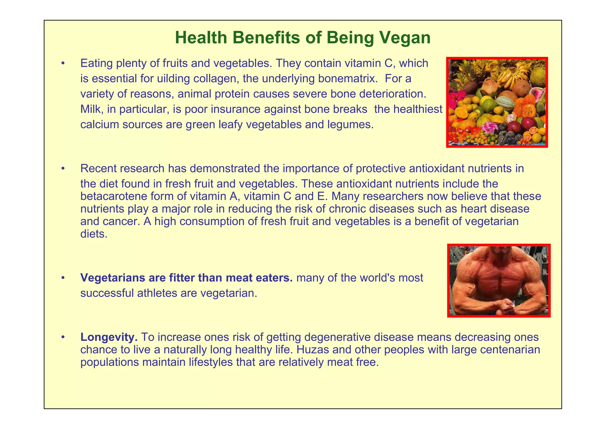 Health Benefits of Being Vegan
•   Eating plenty of fruits and vegetables. They contain vitamin C, which
    is essential for uilding collagen, the underlying bonematrix. For a
    variety of reasons, animal protein causes severe bone deterioration.
    Milk, in particular, is poor insurance against bone breaks the healthiest
    calcium sources are green leafy vegetables and legumes.


•   Recent research has demonstrated the importance of protective antioxidant nutrients in
    the diet found in fresh fruit and vegetables. These antioxidant nutrients include the
    betacarotene form of vitamin A, vitamin C and E. Many researchers now believe that these
    nutrients play a major role in reducing the risk of chronic diseases such as heart disease
    and cancer. A high consumption of fresh fruit and vegetables is a benefit of vegetarian
    diets.


•   Vegetarians are fitter than meat eaters. many of the world's most
    successful athletes are vegetarian.


•   Longevity. To increase ones risk of getting degenerative disease means decreasing ones
    chance to live a naturally long healthy life. Huzas and other peoples with large centenarian
    populations maintain lifestyles that are relatively meat free.
 