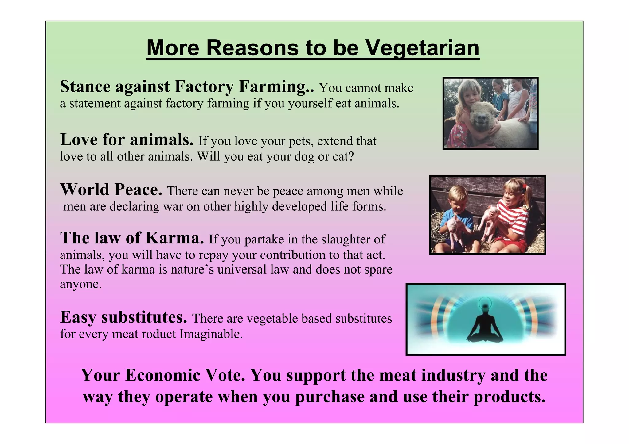 More Reasons to be Vegetarian
Stance against Factory Farming.. You cannot make
a statement against factory farming if you yourself eat animals.

Love for animals. If you love your pets, extend that
love to all other animals. Will you eat your dog or cat?

World Peace. There can never be peace among men while
men are declaring war on other highly developed life forms.

The law of Karma. If you partake in the slaughter of
animals, you will have to repay your contribution to that act.
The law of karma is nature’s universal law and does not spare
anyone.

Easy substitutes. There are vegetable based substitutes
for every meat roduct Imaginable.


   Your Economic Vote. You support the meat industry and the
   way they operate when you purchase and use their products.
 