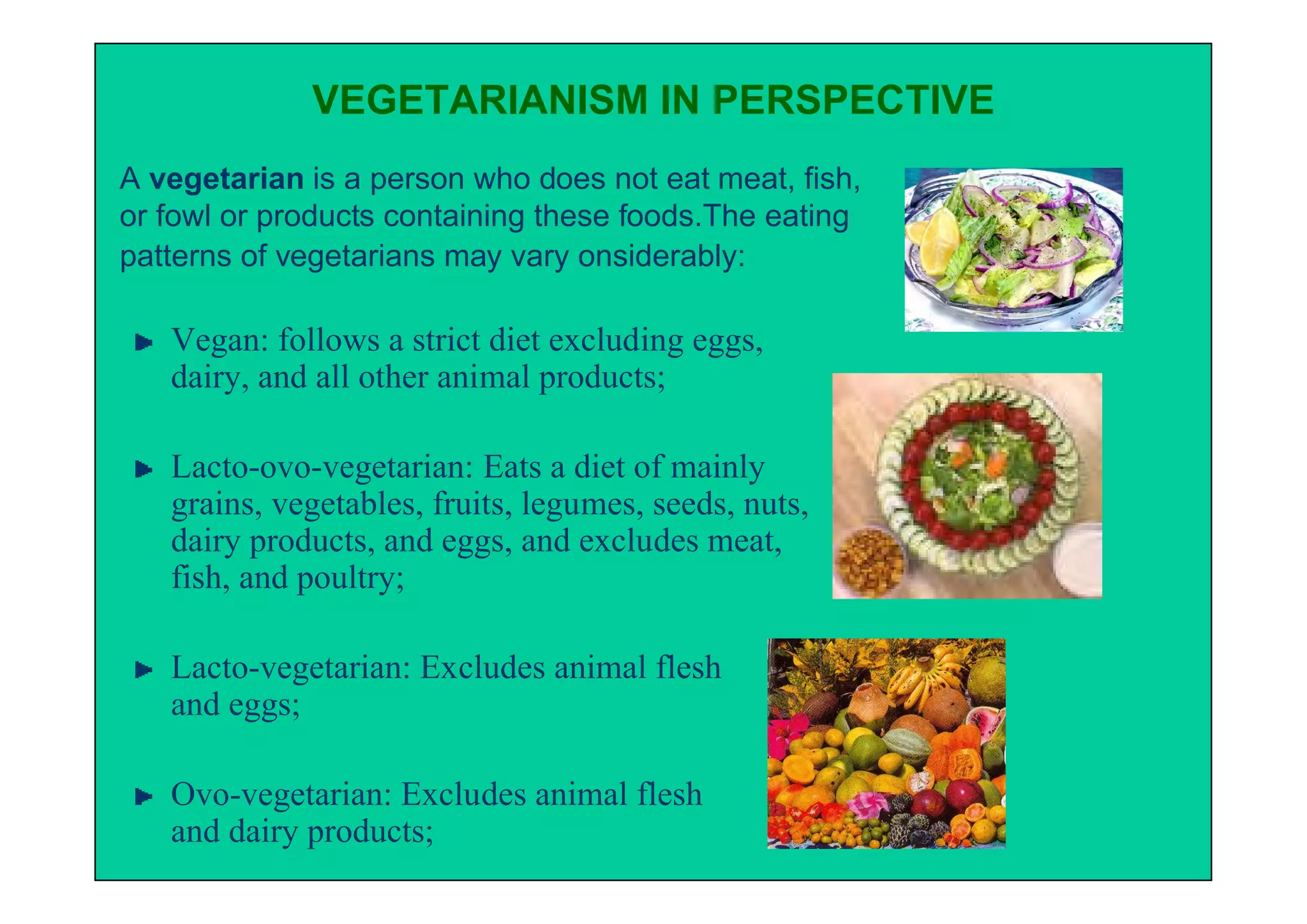 VEGETARIANISM IN PERSPECTIVE
A vegetarian is a person who does not eat meat, fish,
or fowl or products containing these foods.The eating
patterns of vegetarians may vary onsiderably:

   Vegan: follows a strict diet excluding eggs,
   dairy, and all other animal products;

   Lacto-ovo-vegetarian: Eats a diet of mainly
   grains, vegetables, fruits, legumes, seeds, nuts,
   dairy products, and eggs, and excludes meat,
   fish, and poultry;

   Lacto-vegetarian: Excludes animal flesh
   and eggs;

   Ovo-vegetarian: Excludes animal flesh
   and dairy products;
 