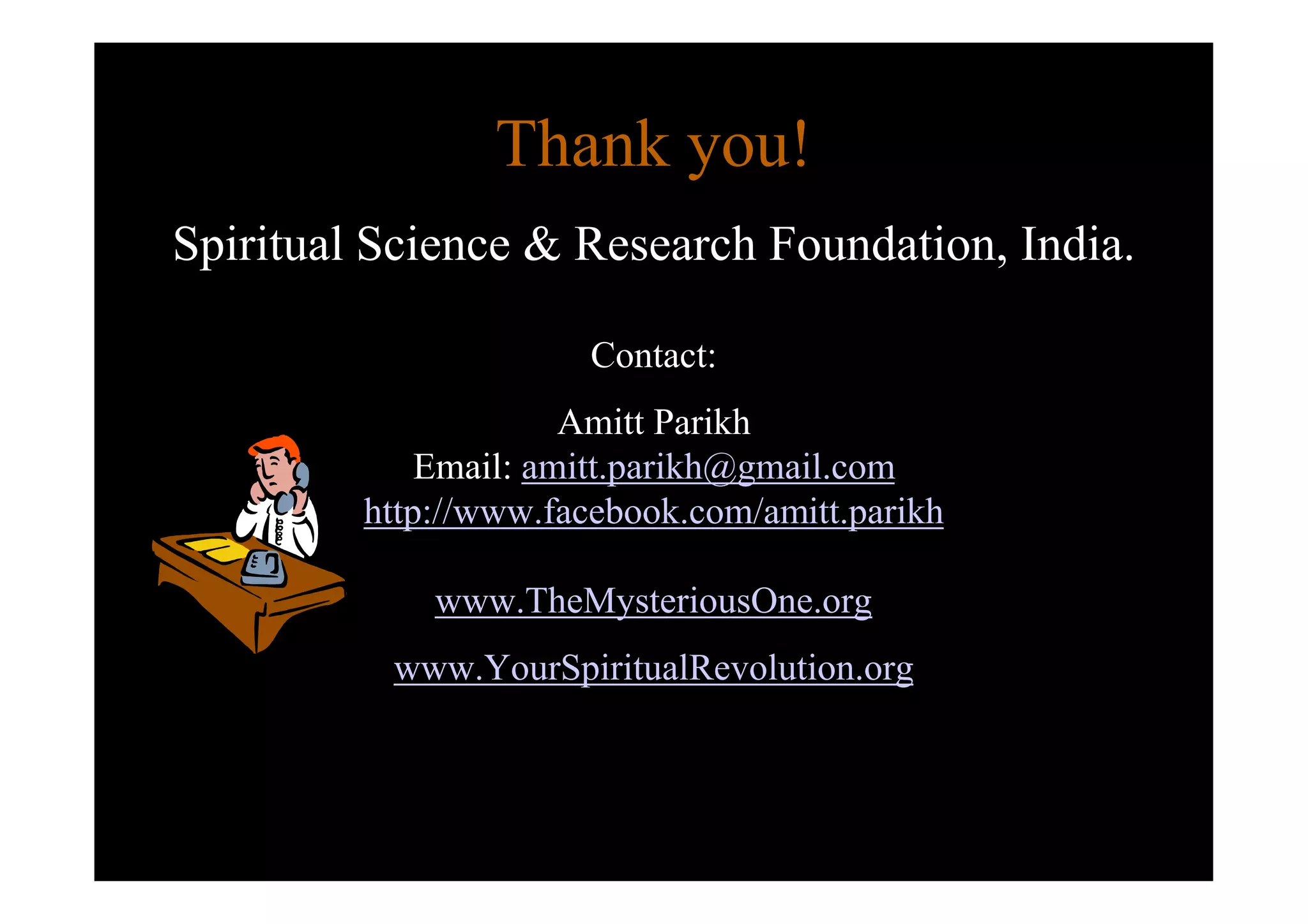 Thank you!
Spiritual Science & Research Foundation, India.

                       Contact:
                      Amitt Parikh
             Email: amitt.parikh@gmail.com
         http://www.facebook.com/amitt.parikh

             www.TheMysteriousOne.org
          www.YourSpiritualRevolution.org
 