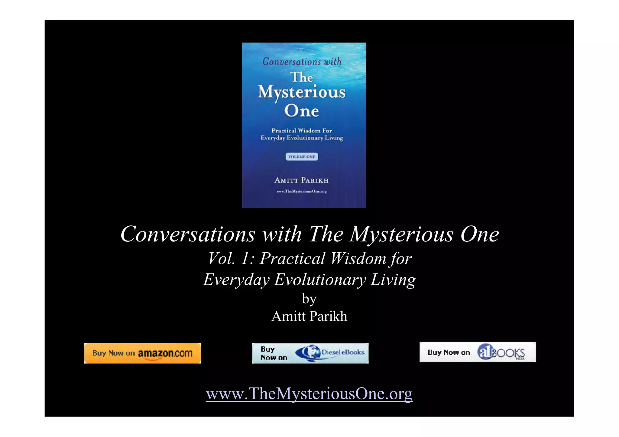 Conversations with The Mysterious One
        Vol. 1: Practical Wisdom for
        Everyday Evolutionary Living
                    by
                Amitt Parikh




        www.TheMysteriousOne.org
 