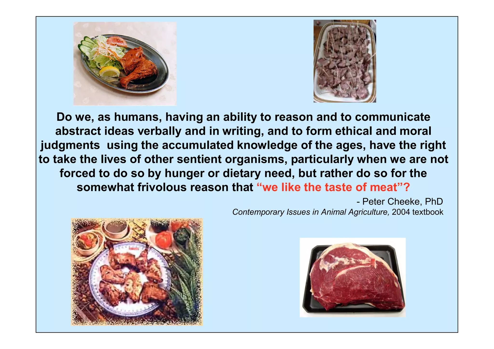 Do we, as humans, having an ability to reason and to communicate
    abstract ideas verbally and in writing, and to form ethical and moral
 judgments using the accumulated knowledge of the ages, have the right
to take the lives of other sentient organisms, particularly when we are not
     forced to do so by hunger or dietary need, but rather do so for the
        somewhat frivolous reason that “we like the taste of meat”?
                                                                   - Peter Cheeke, PhD
                                   Contemporary Issues in Animal Agriculture, 2004 textbook
 