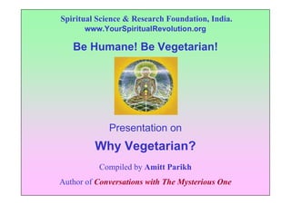 Spiritual Science & Research Foundation, India.
      www.YourSpiritualRevolution.org

   Be Humane! Be Vegetarian!




             Presentation on
         Why Vegetarian?
          Compiled by Amitt Parikh
Author of Conversations with The Mysterious One
 