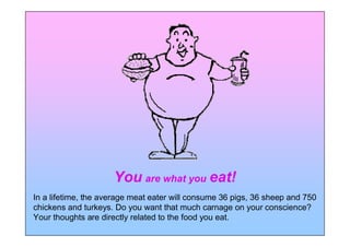 You are what you eat!
In a lifetime, the average meat eater will consume 36 pigs, 36 sheep and 750
chickens and turkeys. Do you want that much carnage on your conscience?
Your thoughts are directly related to the food you eat.
 