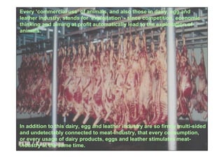 Every ‘commercial use’ of animals, and also those in dairy, egg and
leather industry, stands for ‘exploitation’ - since competition, economic
thinking and aiming at profit automatically lead to the exploitation of
animals.




In addition to this dairy, egg and leather industry are so firmly multi-sided
and undetectably connected to meat-industry, that every consumption,
or every usage of dairy products, eggs and leather stimulates meat-
industry at the same time.
 