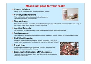 Meat is not good for your health
 Vitamin deficient.
   Except for the b-complex, meat is largely deficient in vitamins.

 Carbohydrate Deficient.
   Meat is deficient in carbohydrates, particularly the starches
   which are so essential to proper health.

 Fiber deficient.
   Fiber absorbs unwanted, excess fats; cleans the intestines; provides bulk and aids in peristalsis. Plant food is high in
   fiber content; meat, poultry and dairy products have none.

 Intestinal Toxemia.
   The condition of the intestinal flora is critical to overall health. Animal products rot the colon.

 Food poisoning
   There are millions of cases of food poisoning recorded every year. The vast majority are caused by eating meat.

 Shelf life differential.
  Plant foods last longer than animal foods. Try this experiment: Leave out a
  head of lettuce and a pound of hamburger for 1 day, which will make you sick?

 Transit time.
  Wholesome food travels quickly through the "G.I" tract, leaving little time
  to spoil and incite disease within the body.

 Organoleptic Indications of Pathenogens.
  Plant foods give tell-tale signs of "going bad". Ever hear of someone getting
  sick from "bad broccoli"?
 