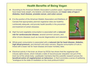 Health Benefits of Being Vegan
According to the American Dietetic Association’s position paper, vegetarians on average
have lower body weight, cho-lesterol, and blood pressure, and lower rates of type 2
diabetes, heart disease, prostate cancer, and colon cancer.

It is the position of the American Dietetic Association and Dietitians of
Canada that appropriately planned vegetarian diets are healthful,
nutritionally adequate, and provide health benefits in the prevention
and treatment of certain diseases.

High fruit and vegetable consumption is associated with a reduced
risk for cardiovascular disease, several common cancers, and
other chronic diseases (such as macular degeneration and cataracts).

Whole-grain consumption is associated with a reduced risk for heart disease, diabetes,
high blood pressure, and stomach and colon cancers. Regular consumption of nuts is
linked with a lower risk for heart disease and lower mortality rates.

Electrical activity in the brain as shown by EEGs has shown that the vegetarian diet
induces alpha waves, which indicate a state of neuromuscular relaxation not just of the
brain but of the whole body. Leadbeater maintains that this scientific research proves the
beneficial action of vegetarianism on behaviour, in that it promotes a sense of wellbeing
"analogous to the state of meditation on the most profound truths".
 