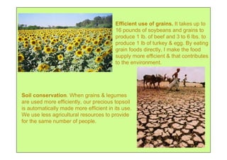 Efficient use of grains. It takes up to
                                        16 pounds of soybeans and grains to
                                        produce 1 lb. of beef and 3 to 6 lbs. to
                                        produce 1 lb of turkey & egg. By eating
                                        grain foods directly, I make the food
                                        supply more efficient & that contributes
                                        to the environment.




Soil conservation. When grains & legumes
are used more efficiently, our precious topsoil
is automatically made more efficient in its use.
We use less agricultural resources to provide
for the same number of people.
 