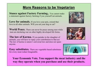 More Reasons to be Vegetarian
Stance against Factory Farming.. You cannot make
a statement against factory farming if you yourself eat animals.

Love for animals. If you love your pets, extend that
love to all other animals. Will you eat your dog or cat?

World Peace. There can never be peace among men while
men are declaring war on other highly developed life forms.

The law of Karma. If you partake in the slaughter of
animals, you will have to repay your contribution to that act.
The law of karma is nature’s universal law and does not spare
anyone.

Easy substitutes. There are vegetable based substitutes
for every meat roduct Imaginable.


   Your Economic Vote. You support the meat industry and the
   way they operate when you purchase and use their products.
 