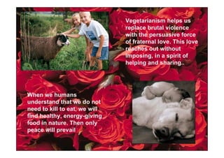 Vegetarianism helps us
                               replace brutal violence
                               with the persuasive force
                               of fraternal love. This love
                               reaches out without
                               imposing, in a spirit of
                               helping and sharing..




When we humans
understand that we do not
need to kill to eat, we will
find healthy, energy-giving
food in nature. Then only
peace will prevail
 