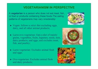 VEGETARIANISM IN PERSPECTIVE
A vegetarian is a person who does not eat meat, fish,
or fowl or products containing these foods.The eating
patterns of vegetarians may vary onsiderably:

   Vegan: follows a strict diet excluding eggs,
   dairy, and all other animal products;

   Lacto-ovo-vegetarian: Eats a diet of mainly
   grains, vegetables, fruits, legumes, seeds, nuts,
   dairy products, and eggs, and excludes meat,
   fish, and poultry;

   Lacto-vegetarian: Excludes animal flesh
   and eggs;

   Ovo-vegetarian: Excludes animal flesh
   and dairy products;
 