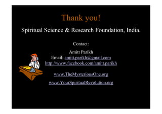 Thank you!
Spiritual Science & Research Foundation, India.

                       Contact:
                      Amitt Parikh
             Email: amitt.parikh@gmail.com
         http://www.facebook.com/amitt.parikh

             www.TheMysteriousOne.org
          www.YourSpiritualRevolution.org
 