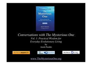 Conversations with The Mysterious One
        Vol. 1: Practical Wisdom for
        Everyday Evolutionary Living
                    by
                Amitt Parikh




        www.TheMysteriousOne.org
 