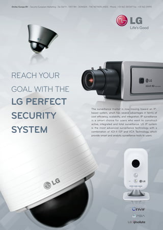 Divitec Europe BV - Security European Marketing - De Slof 9 - 5107 RH - DONGEN - THE NETHERLANDS - Phone : +31-162-387247 Fax : +31-162-311915




REACH YOUR
GOAL WITH THE
LG PERFECT
                                                                                The surveillance market is now moving toward an IP-


SECURITY
                                                                                based system, which has several advantages in terms of
                                                                                cost efficiency, scalability, and integration. IP surveillance
                                                                                is a smart choice for users who want to construct
                                                                                active, integrated and total surveillance. LG IP system

SYSTEM                                                                          is the most advanced surveillance technology with a
                                                                                combination of XDI-ll ISP and VCA Technology, which
                                                                                provide smart and analytic surveillance tools to users.
 