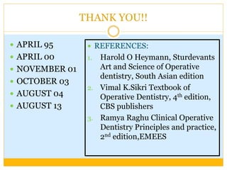 THANK YOU!!
 APRIL 95
 APRIL 00
 NOVEMBER 01
 OCTOBER 03
 AUGUST 04
 AUGUST 13
 REFERENCES:
1. Harold O Heymann, Sturdevants
Art and Science of Operative
dentistry, South Asian edition
2. Vimal K.Sikri Textbook of
Operative Dentistry, 4th edition,
CBS publishers
3. Ramya Raghu Clinical Operative
Dentistry Principles and practice,
2nd edition,EMEES
 