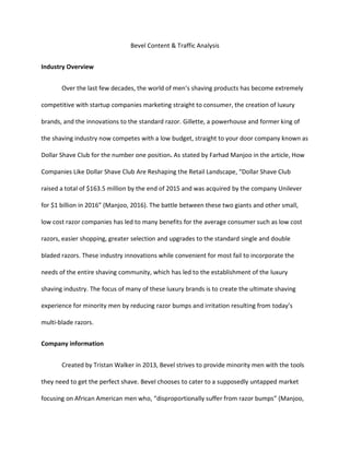 Bevel Content & Traffic Analysis
Industry Overview
Over the last few decades, the world of men’s shaving products has become extremely
competitive with startup companies marketing straight to consumer, the creation of luxury
brands, and the innovations to the standard razor. Gillette, a powerhouse and former king of
the shaving industry now competes with a low budget, straight to your door company known as
Dollar Shave Club for the number one position. As stated by Farhad Manjoo in the article, How
Companies Like Dollar Shave Club Are Reshaping the Retail Landscape, “Dollar Shave Club
raised a total of $163.5 million by the end of 2015 and was acquired by the company Unilever
for $1 billion in 2016” (Manjoo, 2016). The battle between these two giants and other small,
low cost razor companies has led to many benefits for the average consumer such as low cost
razors, easier shopping, greater selection and upgrades to the standard single and double
bladed razors. These industry innovations while convenient for most fail to incorporate the
needs of the entire shaving community, which has led to the establishment of the luxury
shaving industry. The focus of many of these luxury brands is to create the ultimate shaving
experience for minority men by reducing razor bumps and irritation resulting from today’s
multi-blade razors.
Company information
Created by Tristan Walker in 2013, Bevel strives to provide minority men with the tools
they need to get the perfect shave. Bevel chooses to cater to a supposedly untapped market
focusing on African American men who, “disproportionally suffer from razor bumps” (Manjoo,
 