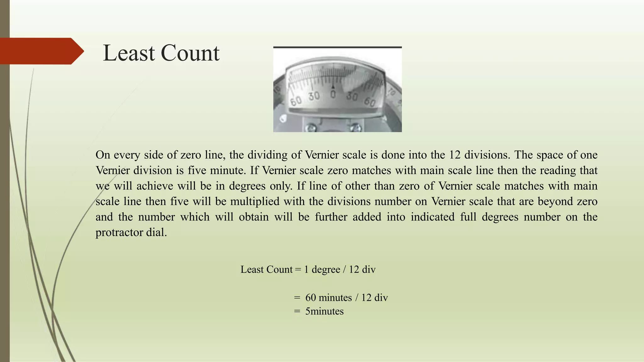 Least Count
On every side of zero line, the dividing of Vernier scale is done into the 12 divisions. The space of one
Vernier division is five minute. If Vernier scale zero matches with main scale line then the reading that
we will achieve will be in degrees only. If line of other than zero of Vernier scale matches with main
scale line then five will be multiplied with the divisions number on Vernier scale that are beyond zero
and the number which will obtain will be further added into indicated full degrees number on the
protractor dial.
Least Count = 1 degree / 12 div
= 60 minutes / 12 div
= 5minutes
 
