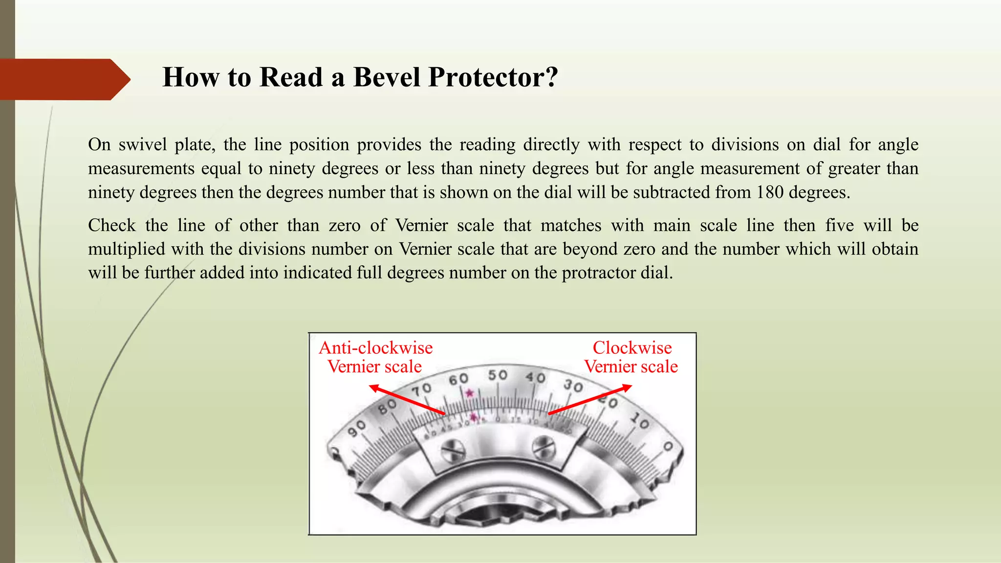 How to Read a Bevel Protector?
On swivel plate, the line position provides the reading directly with respect to divisions on dial for angle
measurements equal to ninety degrees or less than ninety degrees but for angle measurement of greater than
ninety degrees then the degrees number that is shown on the dial will be subtracted from 180 degrees.
Check the line of other than zero of Vernier scale that matches with main scale line then five will be
multiplied with the divisions number on Vernier scale that are beyond zero and the number which will obtain
will be further added into indicated full degrees number on the protractor dial.
Clockwise
Vernier scale
Anti-clockwise
Vernier scale
 