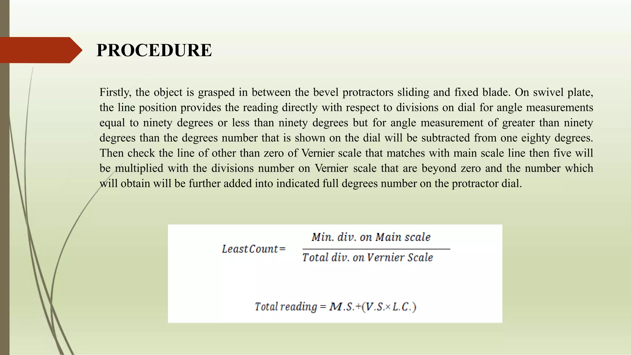 PROCEDURE
Firstly, the object is grasped in between the bevel protractors sliding and fixed blade. On swivel plate,
the line position provides the reading directly with respect to divisions on dial for angle measurements
equal to ninety degrees or less than ninety degrees but for angle measurement of greater than ninety
degrees than the degrees number that is shown on the dial will be subtracted from one eighty degrees.
Then check the line of other than zero of Vernier scale that matches with main scale line then five will
be multiplied with the divisions number on Vernier scale that are beyond zero and the number which
will obtain will be further added into indicated full degrees number on the protractor dial.
 